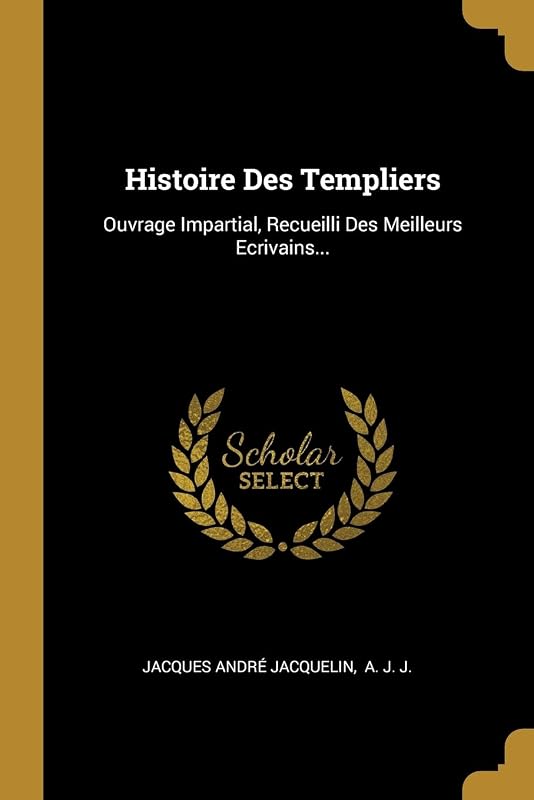 Histoire Des Templiers: Ouvrage Impartial, Recueilli Des Meilleurs Ecrivains... (French Edition) by Jacques André Jacquelin