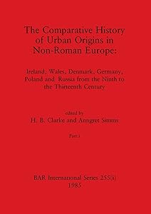 The Comparative History of Urban Origins in Non-Roman Europe, Part i: Ireland, Wales, Denmark, Germany, Poland and Russia from the Ninth to the Thirteenth Century (BAR International) by H B Clarke