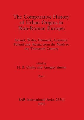 The Comparative History of Urban Origins in Non-Roman Europe, Part i: Ireland, Wales, Denmark, Germany, Poland and Russia from the Ninth to the Thirteenth Century (BAR International)