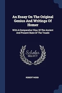 An Essay On The Original Genius And Writings Of Homer: With A Comparative View Of The Ancient And Present State Of The Troade by Robert Wood