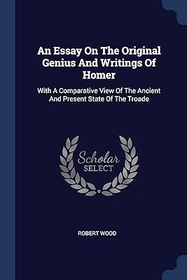 An Essay On The Original Genius And Writings Of Homer: With A Comparative View Of The Ancient And Present State Of The Troade