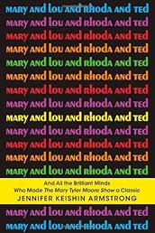 Mary and Lou and Rhoda and Ted: And all the Brilliant Minds Who Made The Mary Tyler Moore Show a Classic