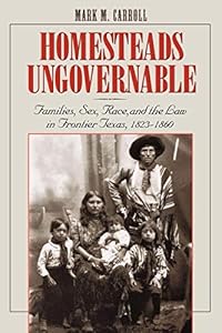 Homesteads Ungovernable: Families, Sex, Race, and the Law in Frontier Texas, 1823-1860 (Jack and Doris Smothers Series in Texas History, Life, and Culture Book 3) by Mark M. Carroll