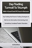 Day Trading Turmoil To Triumph With A Good Deal Of Chaos In Between: Day Trading and Futures Trading Strategies As Well As An Informative, Entertaining And Sometimes Unrelated Trader's Narrative