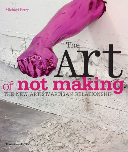 The Art of Not Making: The New Artist/Artisan Relationship by Michael Petry