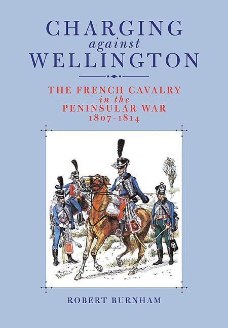 Charging Against Wellington: The French Cavalry in the Peninsular War, 1807–1814 by Robert Burnham