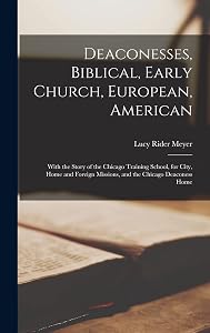 Deaconesses, Biblical, Early Church, European, American: With the Story of the Chicago Training School, for City, Home and Foreign Missions, and the Chicago Deaconess Home by Lucy Rider Meyer