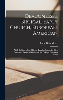 Deaconesses, Biblical, Early Church, European, American: With the Story of the Chicago Training School, for City, Home and Foreign Missions, and the Chicago Deaconess Home