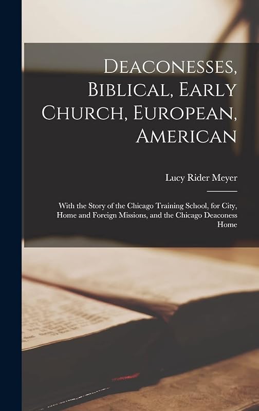 Deaconesses, Biblical, Early Church, European, American: With the Story of the Chicago Training School, for City, Home and Foreign Missions, and the Chicago Deaconess Home by Lucy Rider Meyer