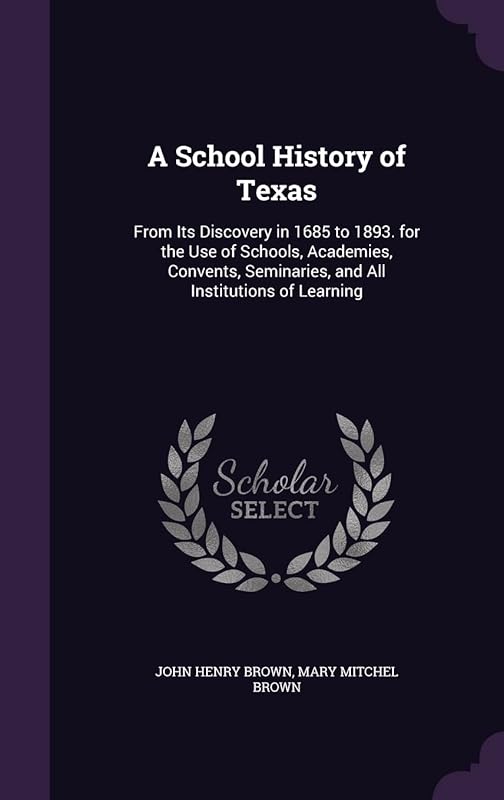 A School History of Texas: From Its Discovery in 1685 to 1893. for the Use of Schools, Academies, Convents, Seminaries, and All Institutions of Learning by John H Brown