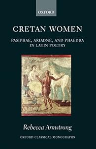 Cretan Women: Pasiphae, Ariadne, and Phaedra in Latin Poetry (Oxford Classical Monographs) by Rebecca Armstrong