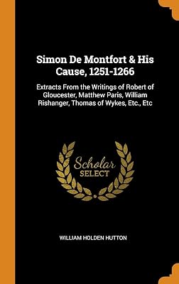 Simon De Montfort & His Cause, 1251-1266: Extracts From the Writings of Robert of Gloucester, Matthew Paris, William Rishanger, Thomas of Wykes, Etc., Etc