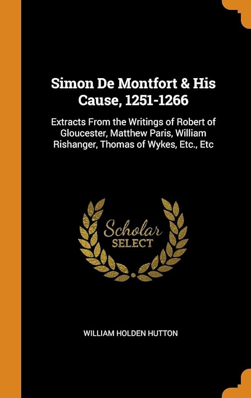 Simon De Montfort & His Cause, 1251-1266: Extracts From the Writings of Robert of Gloucester, Matthew Paris, William Rishanger, Thomas of Wykes, Etc., Etc by William Holden Hutton