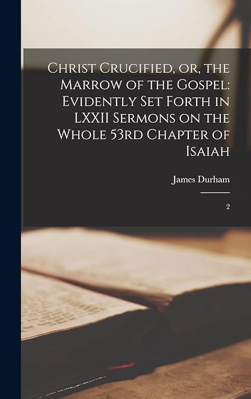Christ Crucified, or, the Marrow of the Gospel: Evidently set Forth in LXXII Sermons on the Whole 53rd Chapter of Isaiah: 2 by James Durham