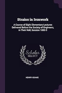 Strains in Ironwork: A Course of Eight Elementary Lectures Delivered Before the Society of Engineers, in Their Hall, Session 1882-3 by Henry Adams