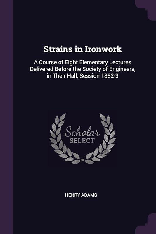 Strains in Ironwork: A Course of Eight Elementary Lectures Delivered Before the Society of Engineers, in Their Hall, Session 1882-3 by Henry Adams