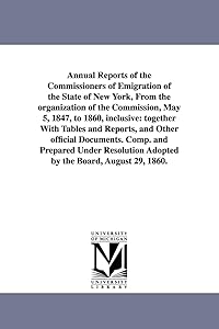 Annual reports of the commissioners of emigration of the state of New York, from the organization of the Commission, May 5, 1847, to 1860, inclusive: ... Comp. and prepared under resolution adop by Michigan Historical Reprint Series