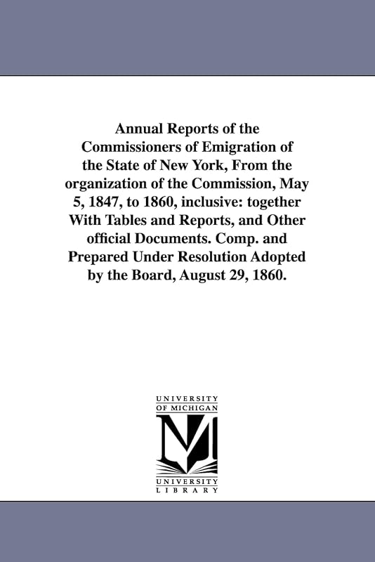 Annual reports of the commissioners of emigration of the state of New York, from the organization of the Commission, May 5, 1847, to 1860, inclusive: ... Comp. and prepared under resolution adop by Michigan Historical Reprint Series
