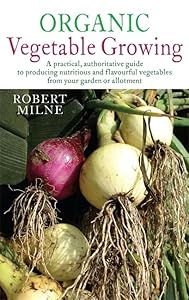 Organic Vegetable Growing: A practical, authoritative guide to producing nutritious and flavourful vegetables from your garden or allotment by Robert Milne