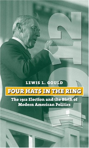 Four Hats in the Ring: The 1912 Election and the Birth of Modern American Politics (American Presidential Elections) by Lewis L. Gould