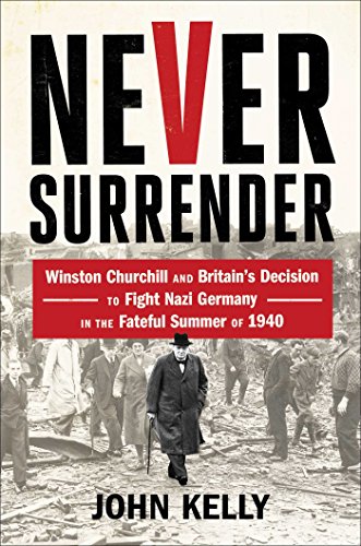 Never Surrender: Winston Churchill and Britain's Decision to Fight Nazi Germany in the Fateful Summer of 1940 by John Kelly