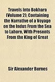 Travels Into Bokhara ; Containing the Narrative of a Voyage on the Indus From the Sea to Lahore, With Presents From the King of Great