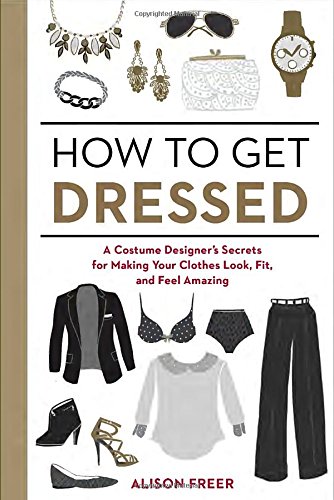 How to Get Dressed: A Costume Designer's Secrets for Making Your Clothes Look, Fit, and Feel Amazing by Alison Freer