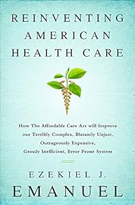 Reinventing American Health Care: How the Affordable Care Act will Improve our Terribly Complex, Blatantly Unjust, Outrageously Expensive, Grossly Inefficient, Error Prone System by Ezekiel Emanuel