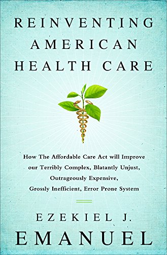 Reinventing American Health Care: How the Affordable Care Act will Improve our Terribly Complex, Blatantly Unjust, Outrageously Expensive, Grossly Inefficient, Error Prone System by Ezekiel Emanuel