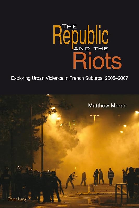 The Republic and the Riots: Exploring Urban Violence in French Suburbs, 2005-2007 by Matthew Moran