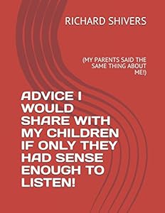 ADVICE I WOULD SHARE WITH MY CHILDREN IF ONLY THEY HAD SENSE ENOUGH TO LISTEN!: (MY PARENTS SAID THE SAME THING ABOUT ME!) by RICHARD SHIVERS