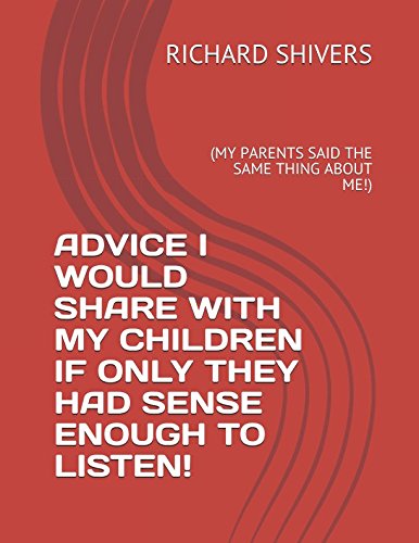 ADVICE I WOULD SHARE WITH MY CHILDREN IF ONLY THEY HAD SENSE ENOUGH TO LISTEN!: (MY PARENTS SAID THE SAME THING ABOUT ME!) by RICHARD SHIVERS