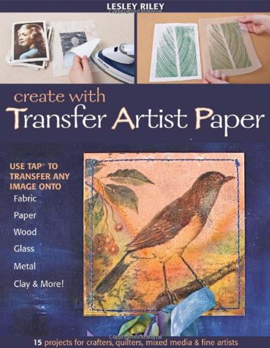 Create With Transfer Artist Paper: 15 Projects for Crafters, Quilters, Mixed Media &amp; Fine Artists by Lesley Riley
