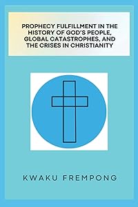 Prophecy Fulfillment in the History of God's People, Global Catastrophes, and Crises in Christianity by Kwaku Frempong