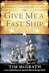 Give Me a Fast Ship: The Continental Navy and America's Revolution at Sea by Tim McGrath