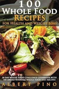 Whole: 100 Whole Food Recipes for Health and Weight Loss: 30 Day Whole Food Challenge Cookbook with 100 AWARD WINNING Whole Food Diet Recipes for the Whole 30 Diet by Albert Pino