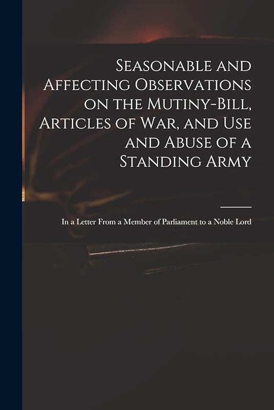 Seasonable and Affecting Observations on the Mutiny-bill, Articles of War, and Use and Abuse of a Standing Army: in a Letter From a Member of Parliament to a Noble Lord by Anonymous