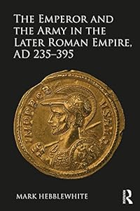 The Emperor and the Army in the Later Roman Empire, AD 235-395 by Mark Hebblewhite