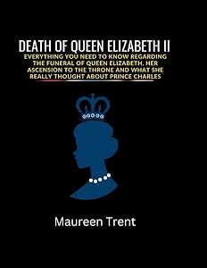 DEATH OF QUEEN ELIZABETH: Everything You Need To Know Regarding The Funeral of Queen Elizabeth, Her Ascension to the Throne and What She Really Thought About Prince Charles by Maureen Trent