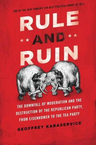 Rule and Ruin: The Downfall of Moderation and the Destruction of the Republican Party, From Eisenhower to the Tea Party by Geoffrey Kabaservice