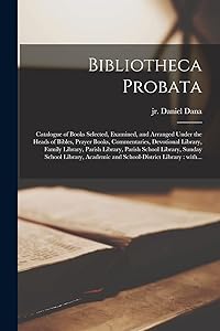 Bibliotheca Probata [microform]: Catalogue of Books Selected, Examined, and Arranged Under the Heads of Bibles, Prayer Books, Commentaries, Devotional ... Sunday School Library, Academic And... by (Firm) Daniel Dana Jr