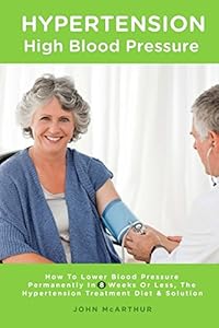 Hypertension High Blood Pressure: How To Lower Blood Pressure Permanently In 8 Weeks Or Less The Hypertension Treatment Diet and Solution