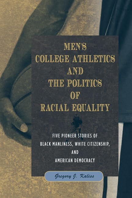Men's College Athletics and the Politics of Racial Equality: Five Pioneer Stories of Black Manliness, White Citizenship, and American Democracy by Gregory J Kaliss