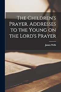 The Children's Prayer [microform]. Addresses to the Young on the Lord's Prayer by James 1838-1924 Wells