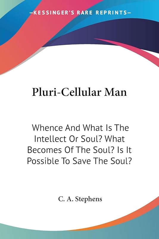 Pluri-Cellular Man: Whence And What Is The Intellect Or Soul? What Becomes Of The Soul? Is It Possible To Save The Soul? by C A Stephens