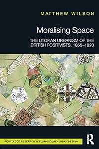 Moralising Space: The Utopian Urbanism of the British Positivists, 1855-1920 (Routledge Research in Planning and Urban Design) by Matthew Wilson