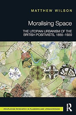 Moralising Space: The Utopian Urbanism of the British Positivists, 1855-1920 (Routledge Research in Planning and Urban Design)