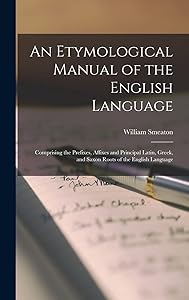 An Etymological Manual of the English Language: Comprising the Prefixes, Affixes and Principal Latin, Greek, and Saxon Roots of the English Language by William Smeaton