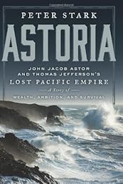 Astoria: John Jacob Astor and Thomas Jefferson's Lost Pacific Empire: A Story of Wealth, Ambition, and Survival