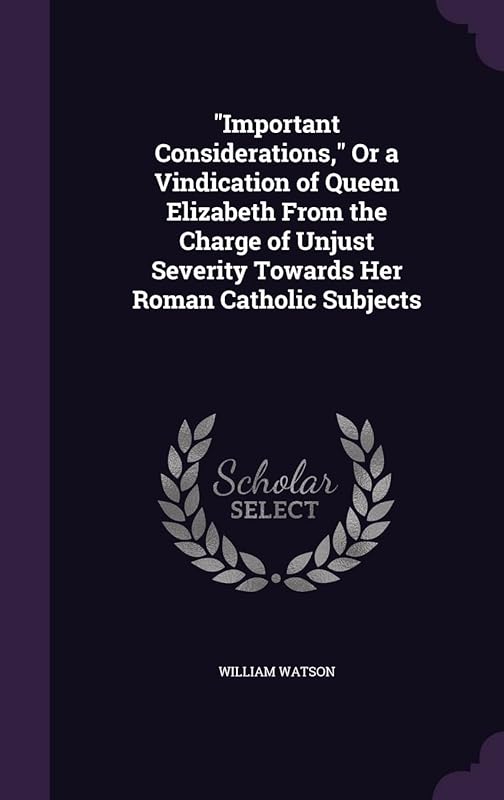 "Important Considerations," Or a Vindication of Queen Elizabeth From the Charge of Unjust Severity Towards Her Roman Catholic Subjects by William Watson
